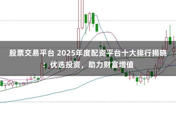 股票交易平台 2025年度配资平台十大排行揭晓：优选投资，助力财富增值