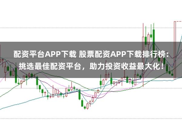 配资平台APP下载 股票配资APP下载排行榜：挑选最佳配资平台，助力投资收益最大化！