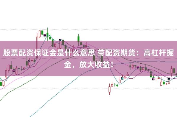 股票配资保证金是什么意思 带配资期货：高杠杆掘金，放大收益！