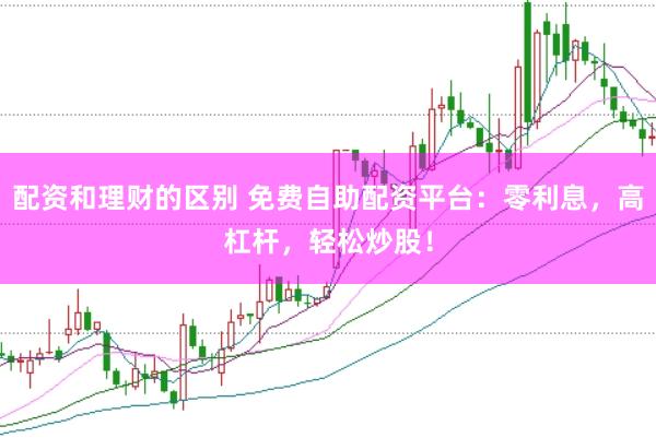 配资和理财的区别 免费自助配资平台：零利息，高杠杆，轻松炒股！