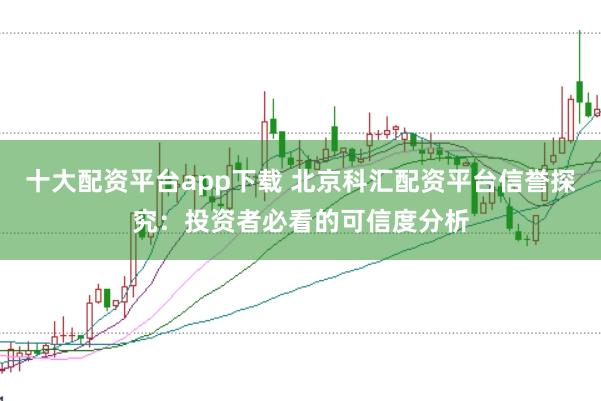 十大配资平台app下载 北京科汇配资平台信誉探究：投资者必看的可信度分析