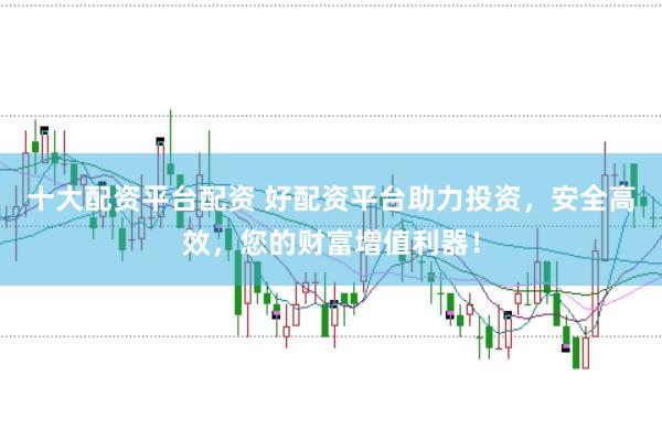十大配资平台配资 好配资平台助力投资，安全高效，您的财富增值利器！