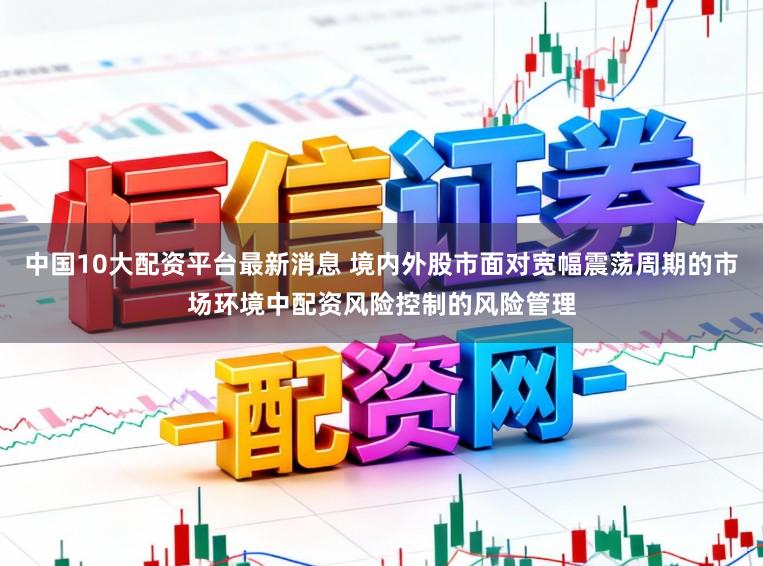 中国10大配资平台最新消息 境内外股市面对宽幅震荡周期的市场环境中配资风险控制的风险管理