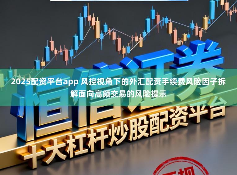 2025配资平台app 风控视角下的外汇配资手续费风险因子拆解面向高频交易的风险提示