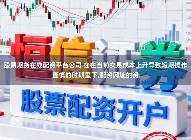 股票期货在线配资平台公司 在在当前交易成本上升导致短期操作谨慎的时期里下,配资网址的资