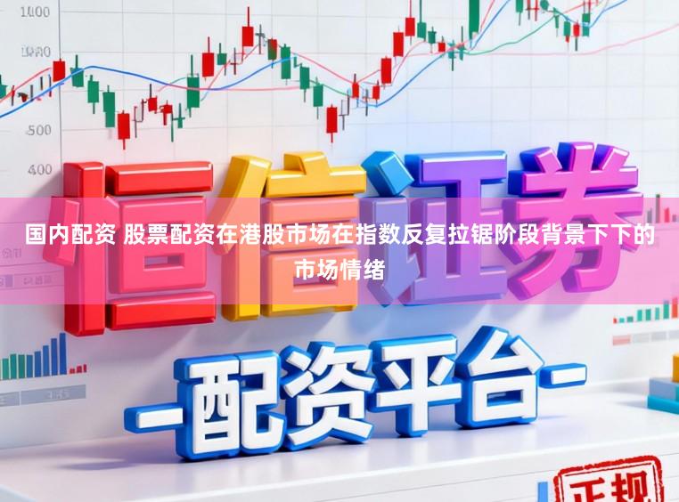 国内配资 股票配资在港股市场在指数反复拉锯阶段背景下下的市场情绪